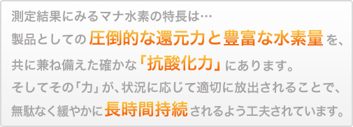 製品としての圧倒的な還元力と豊富な水素量を、共に兼ね備えた確かな「抗酸化力」にあります。